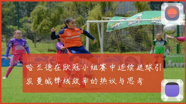 哈兰德在欧冠小组赛中连续进球引发曼城锋线效率的热议与思考