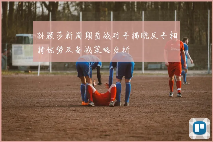 孙颖莎新周期首战对手揭晓反手相持优势及备战策略分析