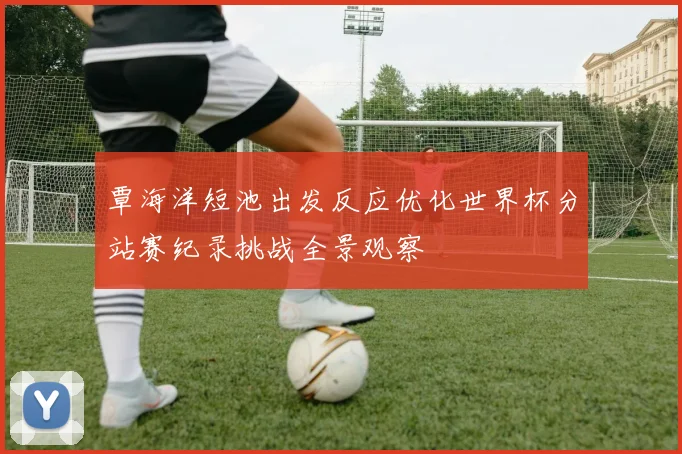 覃海洋短池出发反应优化世界杯分站赛纪录挑战全景观察