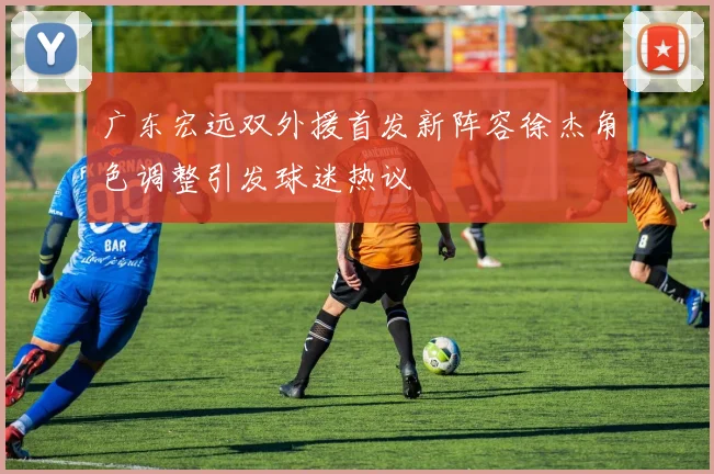 广东宏远双外援首发新阵容徐杰角色调整引发球迷热议