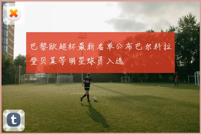 巴黎欧超杯最新名单公布巴尔科拉登贝莱等明星球员入选