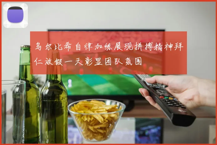 乌尔比希自律加练展现拼搏精神拜仁放假一天彰显团队氛围
