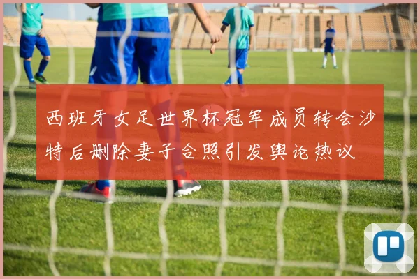 西班牙女足世界杯冠军成员转会沙特后删除妻子合照引发舆论热议