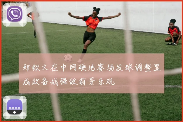 郑钦文在中网硬地赛场发球调整显成效备战强敌前景乐观