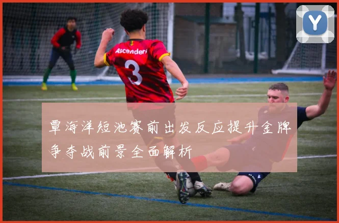 覃海洋短池赛前出发反应提升金牌争夺战前景全面解析