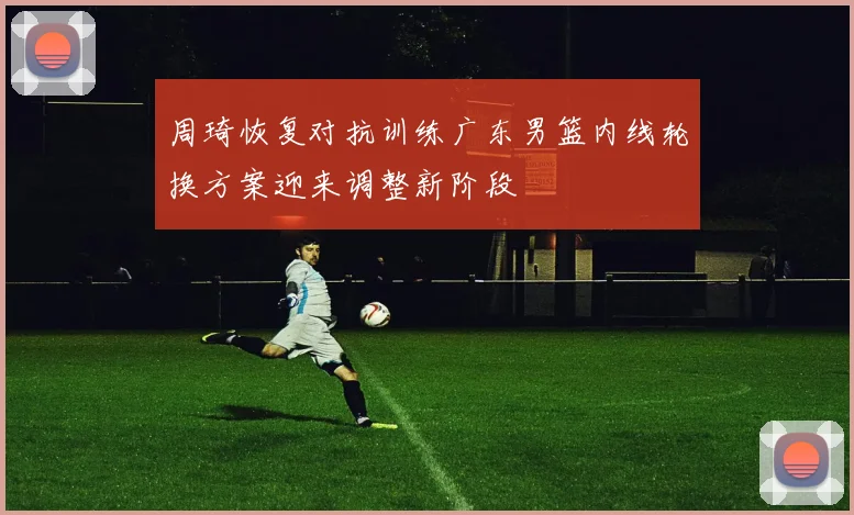 周琦恢复对抗训练广东男篮内线轮换方案迎来调整新阶段